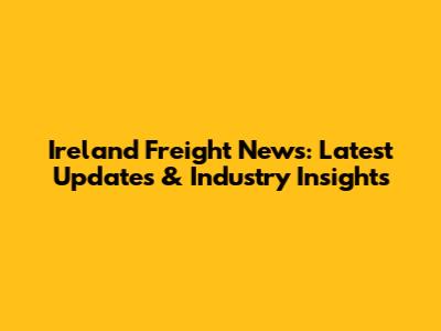 Ireland Freight News: Latest Updates & Industry Insights