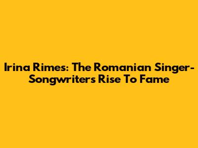 Irina Rimes: The Romanian Singer-Songwriter's Rise To Fame