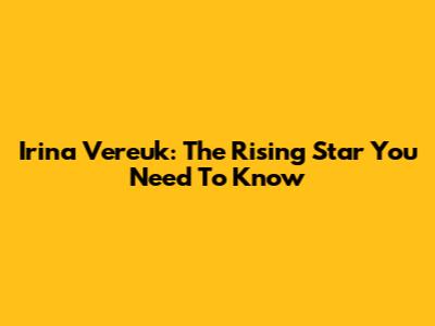 Irina Vereuk: The Rising Star You Need To Know