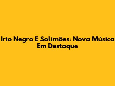 Irio Negro E Solimões: Nova Música Em Destaque