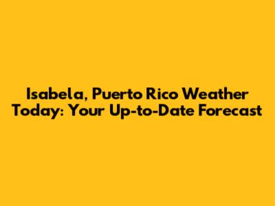 Isabela, Puerto Rico Weather Today: Your Up-to-Date Forecast