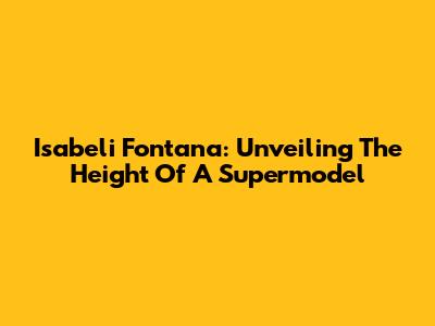 Isabeli Fontana: Unveiling The Height Of A Supermodel