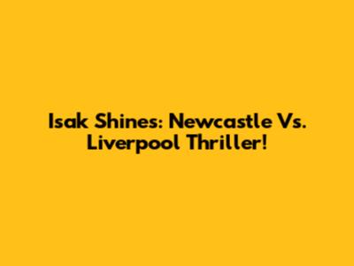 Isak Shines: Newcastle Vs. Liverpool Thriller!