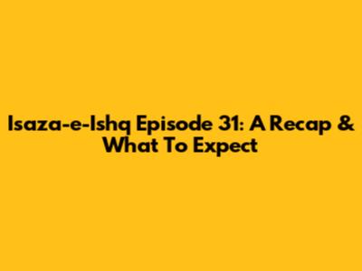 Isaza-e-Ishq Episode 31: A Recap & What To Expect