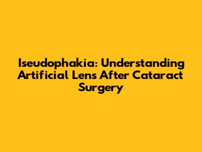 Iseudophakia: Understanding Artificial Lens After Cataract Surgery