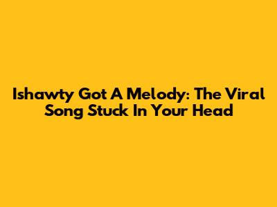 Ishawty Got A Melody: The Viral Song Stuck In Your Head