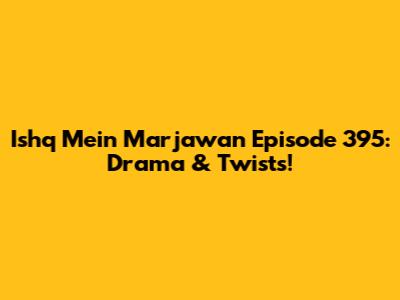 Ishq Mein Marjawan Episode 395: Drama & Twists!