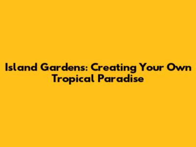 Island Gardens: Creating Your Own Tropical Paradise