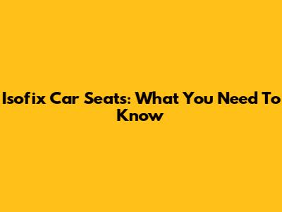 Isofix Car Seats: What You Need To Know