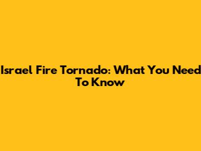 Israel Fire Tornado: What You Need To Know