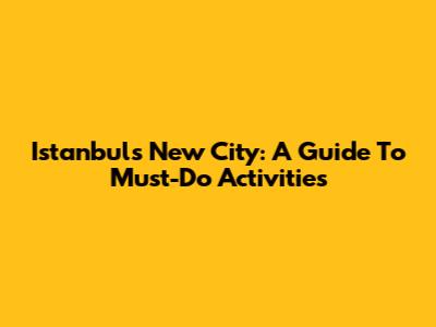 Istanbul's New City: A Guide To Must-Do Activities