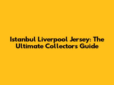 Istanbul Liverpool Jersey: The Ultimate Collector's Guide