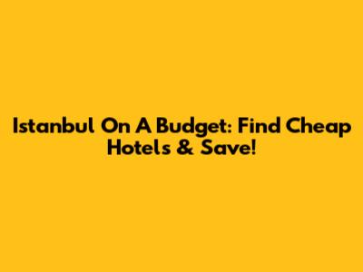 Istanbul On A Budget: Find Cheap Hotels & Save!