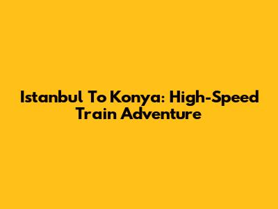 Istanbul To Konya: High-Speed Train Adventure