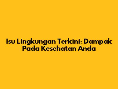 Isu Lingkungan Terkini: Dampak Pada Kesehatan Anda