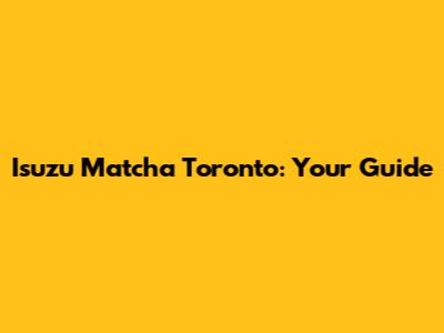 Isuzu Matcha Toronto: Your Guide