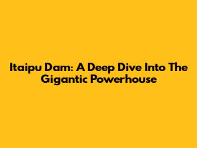 Itaipu Dam: A Deep Dive Into The Gigantic Powerhouse