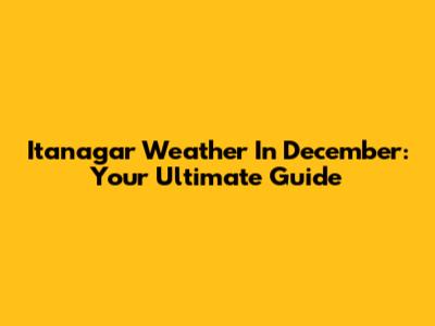Itanagar Weather In December: Your Ultimate Guide
