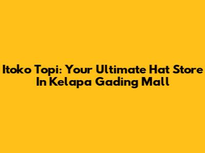 Itoko Topi: Your Ultimate Hat Store In Kelapa Gading Mall