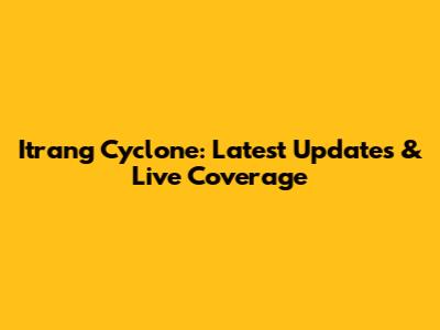 Itrang Cyclone: Latest Updates & Live Coverage