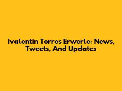 Ivalentin Torres Erwerle: News, Tweets, And Updates