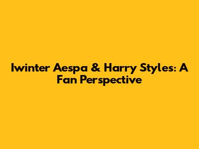 Iwinter Aespa & Harry Styles: A Fan Perspective