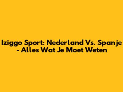 Iziggo Sport: Nederland Vs. Spanje - Alles Wat Je Moet Weten