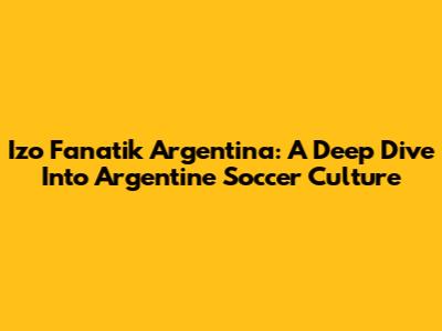 Izo Fanatik Argentina: A Deep Dive Into Argentine Soccer Culture
