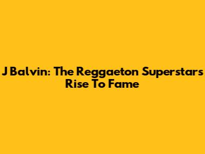 J Balvin: The Reggaeton Superstar's Rise To Fame