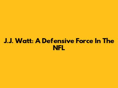 J.J. Watt: A Defensive Force In The NFL