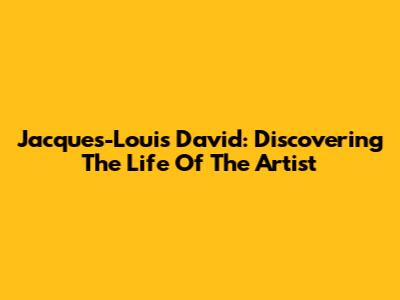 Jacques-Louis David: Discovering The Life Of The Artist