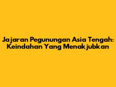 Jajaran Pegunungan Asia Tengah: Keindahan Yang Menakjubkan