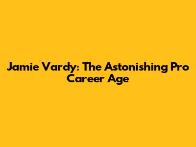 Jamie Vardy: The Astonishing Pro Career Age