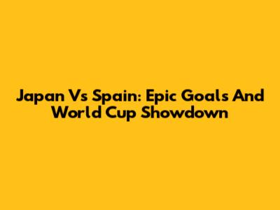 Japan Vs Spain: Epic Goals And World Cup Showdown