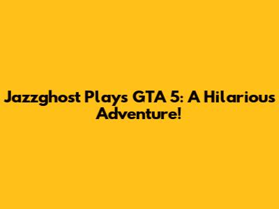 Jazzghost Plays GTA 5: A Hilarious Adventure!