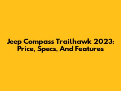 Jeep Compass Trailhawk 2023: Price, Specs, And Features