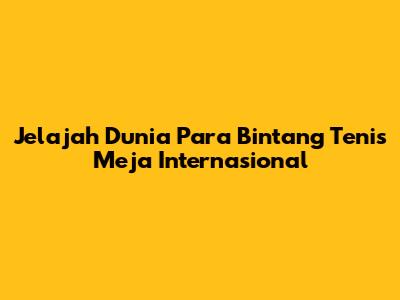 Jelajah Dunia Para Bintang Tenis Meja Internasional