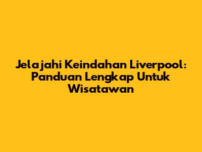Jelajahi Keindahan Liverpool: Panduan Lengkap Untuk Wisatawan