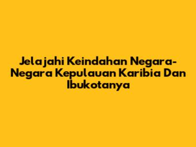 Jelajahi Keindahan Negara-Negara Kepulauan Karibia Dan Ibukotanya
