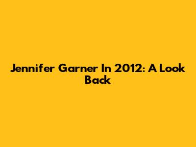 Jennifer Garner In 2012: A Look Back