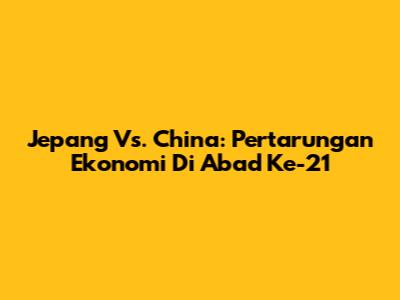 Jepang Vs. China: Pertarungan Ekonomi Di Abad Ke-21