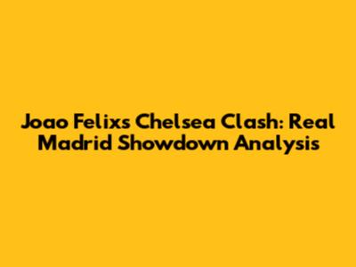 Joao Felix's Chelsea Clash: Real Madrid Showdown Analysis