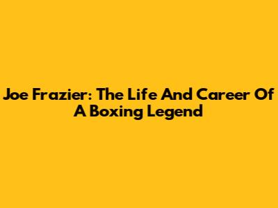 Joe Frazier: The Life And Career Of A Boxing Legend