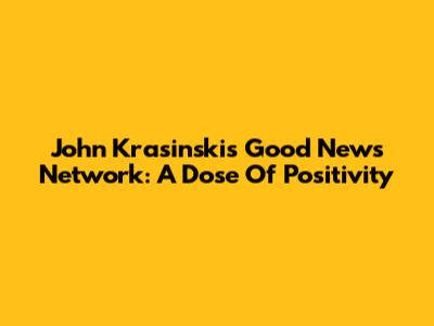 John Krasinski's Good News Network: A Dose Of Positivity