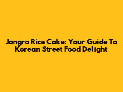 Jongro Rice Cake: Your Guide To Korean Street Food Delight