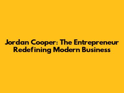 Jordan Cooper: The Entrepreneur Redefining Modern Business