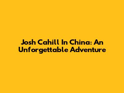 Josh Cahill In China: An Unforgettable Adventure