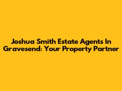 Joshua Smith Estate Agents In Gravesend: Your Property Partner