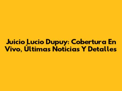 Juicio Lucio Dupuy: Cobertura En Vivo, Últimas Noticias Y Detalles