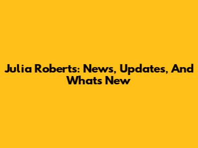 Julia Roberts: News, Updates, And What's New